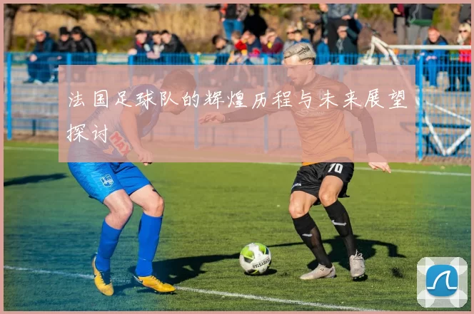 法国足球队的辉煌历程与未来展望探讨