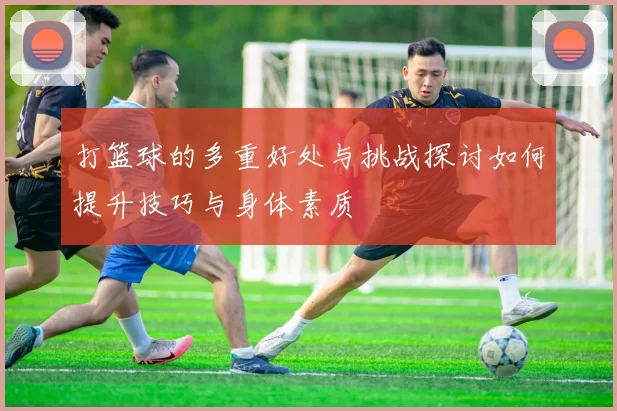 打篮球的多重好处与挑战探讨如何提升技巧与身体素质