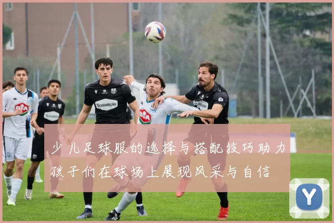 少儿足球服的选择与搭配技巧助力孩子们在球场上展现风采与自信