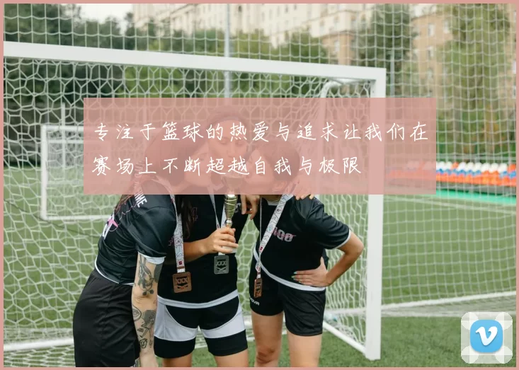 专注于篮球的热爱与追求让我们在赛场上不断超越自我与极限