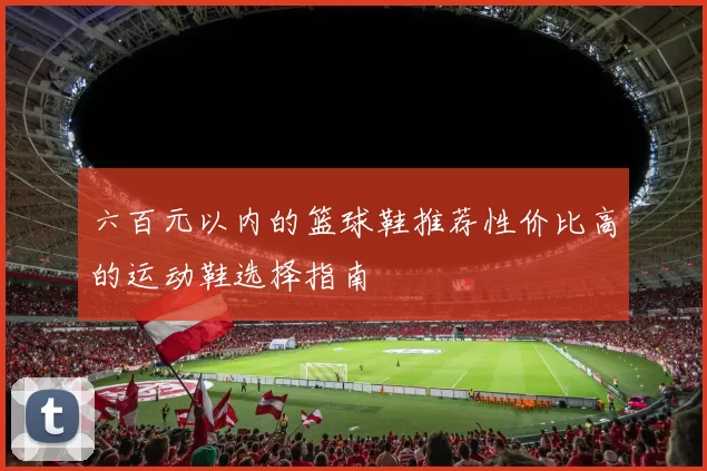 六百元以内的篮球鞋推荐性价比高的运动鞋选择指南